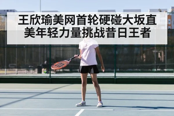 王欣瑜美网首轮硬碰大坂直美年轻力量挑战昔日王者